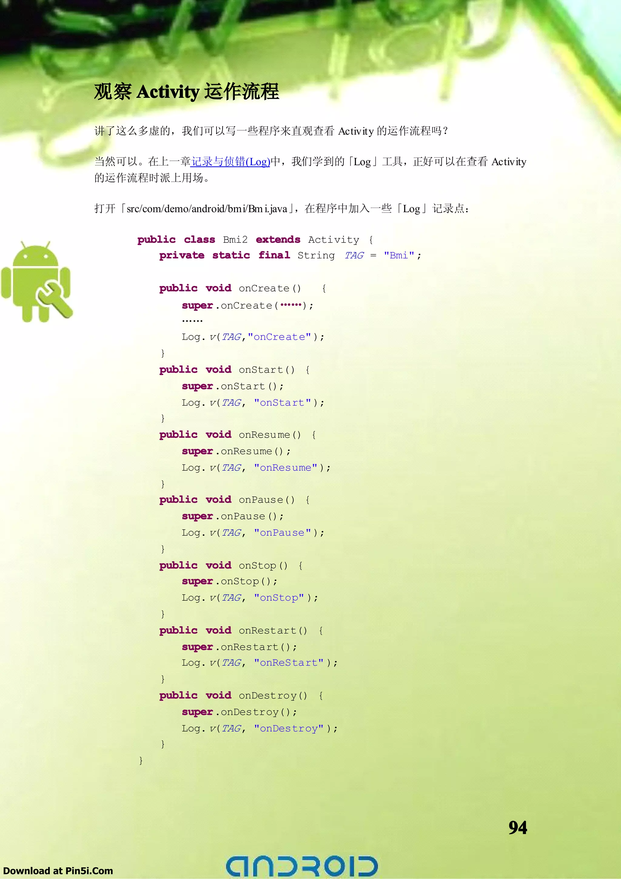 观察 Activity 运作流程
                 讲了这么多虚的，我们可以写一些程序来直观查看 Activity 的运作流程吗？

                 当然可以。在上一章记录与侦错(Log)中，我们学到的「Log」工具，正好可以在查看 Activity
                 的运作流程时派上用场。

                 打开「src/com/demo/android/bmi/Bm i.java」，在程序中加入一些「Log」记录点：

                        public class Bmi2 extends Activity {
                            private static final String TAG = "Bmi" ;

                            public void onCreate()      {
                               super.onCreate( ……);
                               super
                               ……
                               Log. v(TAG ,"onCreate" );
                            }
                            public void onStart() {
                                super.onStart();
                                super
                                Log. v(TAG , "onStart" );
                            }
                            public void onResu me() {
                                super
                                super.onResume();
                               Log. v(TAG , "onResume" );
                            }
                            public void onPause() {
                                super.onPause();
                                super
                                Log. v(TAG , "onPause" );
                            }
                            public void onStop() {
                                super
                                super.onStop();
                                Log. v(TAG , "onStop" );
                            }
                            public void onRestart() {
                                super
                                super.onRestart();
                                Log. v(TAG , "onReStart" );
                            }
                            public void onDestroy() {
                                super
                                super.onDestroy();
                                Log. v(TAG , "onDestroy" );
                            }
                        }




                                                                            94

Download at Pin5i.Com
 