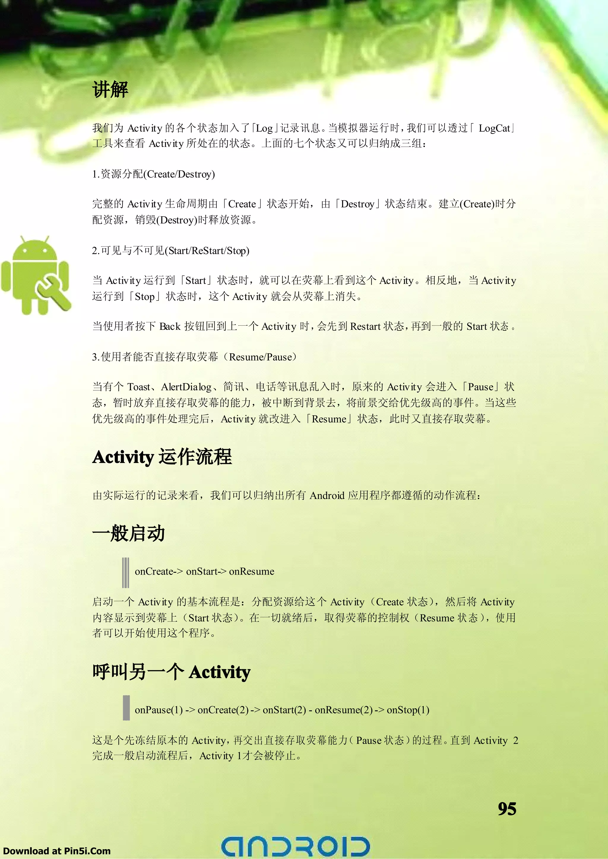 讲解
                 我们为 Activity 的各个状态加入了「Log」记录讯息。当模拟器运行时，我们可以透过 LogCat」
                                                              「
                 工具来查看 Activity 所处在的状态。上面的七个状态又可以归纳成三组：

                 1.资源分配(Create/Destroy)

                 完整的 Activity 生命周期由「Create」状态开始，由「Destroy」状态结束。建立(Create)时分
                 配资源，销毁(Destroy)时释放资源。

                 2.可见与不可见(Start/ReStart/Stop)

                 当 Activity 运行到「Start」状态时，就可以在荧幕上看到这个 Activity。相反地，当 Activity
                 运行到「Stop」状态时，这个 Activity 就会从荧幕上消失。

                 当使用者按下 Back 按钮回到上一个 Activity 时，会先到 Restart 状态，再到一般的 Start 状态 。

                 3.使用者能否直接存取荧幕（Resume/Pause）

                 当有个 Toast、AlertDialog、简讯、电话等讯息乱入时，原来的 Activity 会进入「Pause」状
                 态，暂时放弃直接存取荧幕的能力，被中断到背景去，将前景交给优先级高的事件。当这些
                 优先级高的事件处理完后，Activity 就改进入「Resume」状态，此时又直接存取荧幕。


                 Activity 运作流程
                 由实际运行的记录来看，我们可以归纳出所有 Android 应用程序都遵循的动作流程：


                 一般启动
                        onCreate-> onStart-> onResume

                 启动一个 Activity 的基本流程是：分配资源给这个 Activity（Create 状态），然后将 Activity
                 内容显示到荧幕上（Start 状态）  。在一切就绪后，取得荧幕的控制权（Resume 状 态 ）     ，使用
                 者可以开始使用这个程序。


                 呼叫另一个 Activity
                        onPause(1) -> onCreate(2) -> onStart(2) - onResume(2) -> onStop(1)

                 这是个先冻结原本的 Activity，再交出直接存取荧幕能力 Pause 状态）
                                               （         的过程。直到 Activity 2
                 完成一般启动流程后，Activity 1才会被停止。




                                                                                             95

Download at Pin5i.Com
 