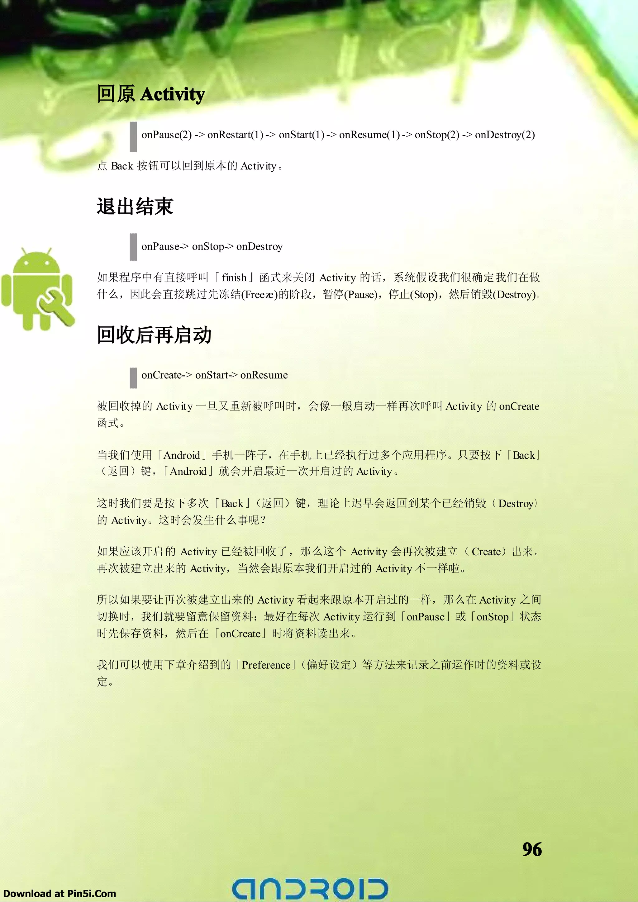 回原 Activity
                        onPause(2) -> onRestart(1) -> onStart(1) -> onResume(1) -> onStop(2) -> onDestroy(2)

                 点 Back 按钮可以回到原本的 Activity。


                 退出结束
                        onPause-> onStop-> onDestroy

                 如果程序中有直接呼叫「 finish」函式来关闭 Activity 的话，系统假设我们很确定我们在做
                 什么，因此会直接跳过先冻结(Freeze)的阶段，暂停(Pause)，停止(Stop)，然后销毁(Destroy)。


                 回收后再启动
                        onCreate-> onStart-> onResume

                 被回收掉的 Activity 一旦又重新被呼叫时，会像一般启动一样再次呼叫 Activity 的 onCreate
                 函式。

                 当我们使用「Android」手机一阵子，在手机上已经执行过多个应用程序。只要按下「Back」
                 （返回）键，「Android」就会开启最近一次开启过的 Activity。

                 这时我们要是按下多次「Back」   （返回）键，理论上迟早会返回到某个已经销毁（Destroy）
                 的 Activity。这时会发生什么事呢？

                 如果应该开启的 Activity 已经被回收了，那么这个 Activity 会再次被建立（ Create）出来。
                 再次被建立出来的 Activity，当然会跟原本我们开启过的 Activity 不一样啦。

                 所以如果要让再次被建立出来的 Activity 看起来跟原本开启过的一样，那么在 Activity 之间
                 切换时，我们就要留意保留资料：最好在每次 Activity 运行到「onPause」或「onStop」状态
                 时先保存资料，然后在「onCreate」时将资料读出来。

                 我们可以使用下章介绍到的「Preference」（偏好设定）等方法来记录之前运作时的资料或设
                 定。




                                                                                                         96

Download at Pin5i.Com
 