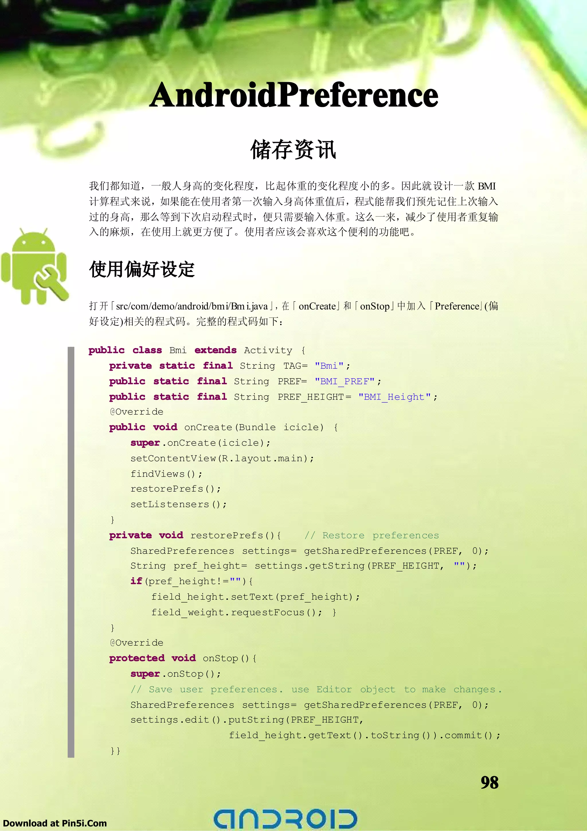 AndroidPreference
                                                储存资讯
                 我们都知道，一般人身高的变化程度，比起体重的变化程度小的多。因此就设计一款 BMI
                 计算程式来说，如果能在使用者第一次输入身高体重值后，程式能帮我们预先记住上次输入
                 过的身高，那么等到下次启动程式时，便只需要输入体重。这么一来，减少了使用者重复输
                 入的麻烦，在使用上就更方便了。使用者应该会喜欢这个便利的功能吧。


                 使用偏好设定
                 打开「src/com/demo/android/bmi/Bm i.java 」，在「 onCreate」和「 onStop」中加 入「Preference」(偏
                 好设定)相关的程式码。完整的程式码如下：

                 public class Bmi extends Activity {
                     private static final String TAG= "Bmi" ;
                     public static final String PREF= "BMI_PREF" ;
                     public static final String PREF_HEIGHT = "BMI_Height" ;
                     @Override
                     public void onCreate(Bundle icicle) {
                         super
                         super.onCreate(icicle);
                           setContentView(R.layout.main);
                           findViews();
                           restorePrefs();
                           setListensers();
                        }
                        private void restorePrefs(){     // Restore preferences
                            SharedPreferences settings= getSharedPreferences(PREF, 0);
                            String pref_height= settings.getString(PREF_HEIGHT, "");
                            if
                            if(pref_height!=""){
                                field_height.setText(pref_height);
                                field_weight.requestFocus(); }
                        }
                        @Override
                        protected void onStop(){
                            super
                            super.onStop();
                            // Save user preferences. use Editor object to make changes .
                            SharedPreferences settings= getSharedPreferences(PREF, 0);
                            settings.edit().putString(PREF_HEIGHT,
                                             field_height.getText().toString()).com mit() ;
                        }}


                                                                                             98

Download at Pin5i.Com
 