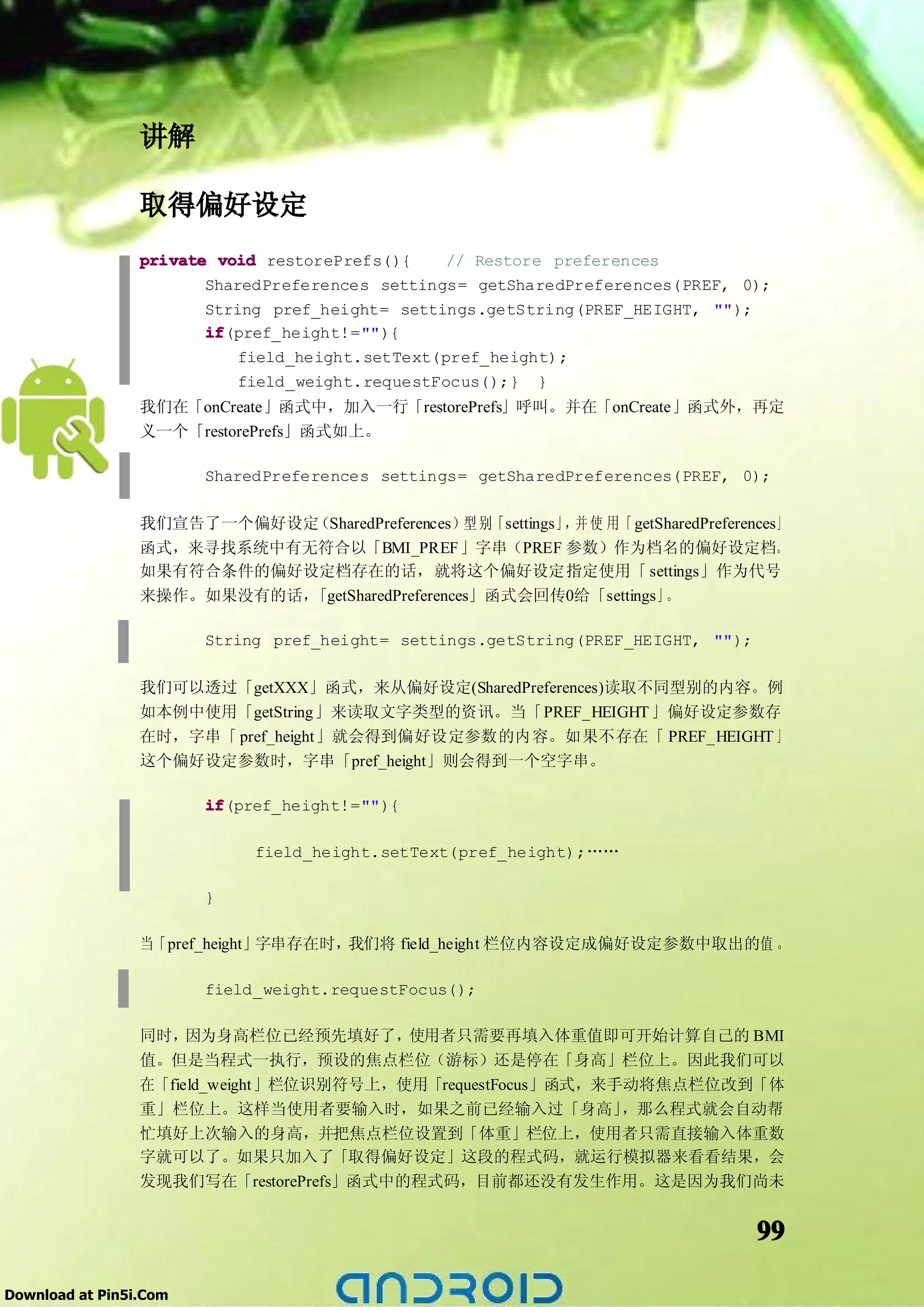 讲解

                 取得偏好设定
                 private void restorePrefs(){     // Restore preferences
                        SharedPreferences settings= getSharedPreferences(PREF, 0);
                        String pref_height= settings.getString(PREF_HEIGHT, "");
                        if
                        if(pref_height!=""){
                            field_height.setText(pref_height);
                            field_weight.requestFocus();} }
                 我们在「onCreate」函式中，加入一行「restorePrefs」呼叫。并在「onCreate」函式外，再定
                 义一个「restorePrefs」函式如上。

                        SharedPreferences settings= getSharedPreferences(PREF, 0);

                 我们宣告了一个偏好设定（SharedPreferences）型 别「settings」 并 使 用「 getSharedPreferences」
                                                            ，
                 函式，来寻找系统中有无符合以「BMI_PREF」字串（PREF 参数）作为档名的偏好设定档。
                 如果有符合条件的偏好设定档存在的话，就将这个偏好设定指定使用「 settings」作为代号
                 来操作。如果没有的话，「getSharedPreferences」函式会回传0给「settings」     。

                        String pref_height= settings.getString(PREF_HEIGHT, "");

                 我们可以透过「getXXX」函式，来从偏好设定(SharedPreferences)读取不同型别的内容。例
                 如本例中使用「getString」来读取文字类型的资讯。当「PREF_HEIGHT 」偏好设定参数存
                 在时，字串「 pref_height」就会得到偏好设定参数的内容。如果不存在「 PREF_HEIGHT 」
                 这个偏好设定参数时，字串「pref_height」则会得到一个空字串。

                        if
                        if(pref_height!=""){

                             field_height.setText(pref_height);……

                        }

                 当「pref_height」字串存在时，我们将 field_height 栏位内容设定成偏好设定参数中取出的值 。

                        field_weight.requestFocus();

                 同时，  因为身高栏位已经预先填好了，     使用者只需要再填入体重值即可开始计算自己的 BMI
                 值。但是当程式一执行，预设的焦点栏位（游标）还是停在「身高」栏位上。因此我们可以
                 在「field_weight」栏位识别符号上，使用「requestFocus」函式，来手动将焦点栏位改到「体
                 重」栏位上。这样当使用者要输入时，如果之前已经输入过「身高」              ，那么程式就会自动帮
                 忙填好上次输入的身高，并把焦点栏位设置到「体重」栏位上，使用者只需直接输入体重数
                 字就可以了。如果只加入了「取得偏好设定」这段的程式码，就运行模拟器来看看结果，会
                 发现我们写在「restorePrefs」函式中的程式码，目前都还没有发生作用。这是因为我们尚未


                                                                                     99

Download at Pin5i.Com
 