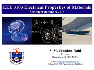 EEE 3103 Electrical Properties of Materials
Semester: December 2018
S. M. Jahadun-Nobi
Lecturer
Department of EEE, NSTU
Email: smjnobi.eee@nstu.edu.bd
Office: EEE 520, Adminstrative Building
 