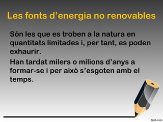 Les fonts d’energia no renovables
Són les que es troben a la natura en
quantitats limitades i, per tant, es poden
exhaurir.
Han tardat milers o milions d’anys a
formar-se i per això s’esgoten amb el
temps.
 