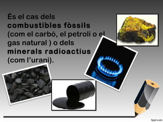 És el cas dels
combustibles fòssils
(com el carbó, el petroli o el
gas natural ) o dels
minerals radioactius
(com l’urani).
 