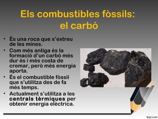 Els combustibles fòssils:
el carbó
• És una roca que s’extreu
de les mines.
• Com més antiga és la
formació d’un carbó més
dur és i més costa de
cremar, però més energia
aporta.
• És el combustible fòssil
que s’utilitza des de fa
més temps.
• Actualment s’utilitza a les
centrals tèrmiques per
obtenir energia elèctrica.
 
