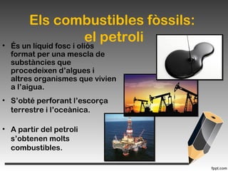 Els combustibles fòssils:
el petroli• És un líquid fosc i oliós
format per una mescla de
substàncies que
procedeixen d’algues i
altres organismes que vivien
a l’aigua.
• S’obté perforant l’escorça
terrestre i l’oceànica.
• A partir del petroli
s’obtenen molts
combustibles.
 