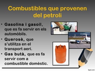 Combustibles que provenen
del petroli
• Gasolina i gasoil,
que es fa servir en els
automòbils.
• Querosè, que
s’utilitza en el
transport aeri.
• Gas butà, que es fa
servir com a
combustible domèstic.
 