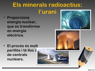 Els minerals radioactius:
l’urani
• Proporciona
energia nuclear,
que es transforma
en energia
elèctrica.
• El procés és molt
perillós i té lloc dins
de centrals
nuclears.
 