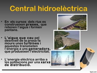 Central hidroelèctrica
• En els cursos dels rius es
construeixen preses, que
retenen l’aigua i formen
pantans.
• L’aigua que cau pel
desnivell de la presa fa
moure unes turbines i
aquestes transmeten
l’energia a uns generadors,
que produeixen l’electricitat.
• L’energia elèctrica arriba a
les poblacions per una xarxa
de distribució.
 