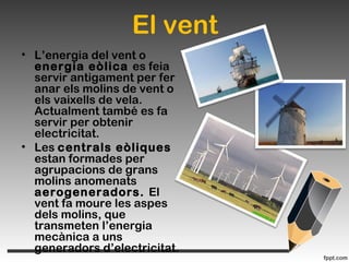 El vent
• L’energia del vent o
energia eòlica es feia
servir antigament per fer
anar els molins de vent o
els vaixells de vela.
Actualment també es fa
servir per obtenir
electricitat.
• Les centrals eòliques
estan formades per
agrupacions de grans
molins anomenats
aerogeneradors. El
vent fa moure les aspes
dels molins, que
transmeten l’energia
mecànica a uns
generadors d’electricitat.
 