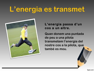 L’energia es transmet
L’energia passa d’un
cos a un altre.
Quan donem una puntada
de peu a una pilota
transmetem l’energia del
nostre cos a la pilota, que
també es mou.
 