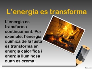 L’energia es transforma
L’energia es
transforma
contínuament. Per
exemple, l’energia
química de la fusta
es transforma en
energia calorífica i
energia lluminosa
quan es crema.
 