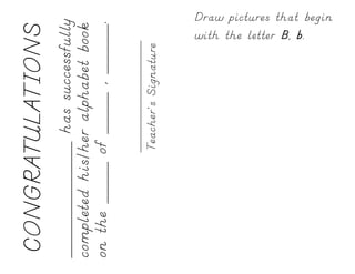 CONGRATULATIONS
______________ has successfully
completed his/her alphabet book
on the _____ of _____ , ______.

             Teacher’s Signature
                                   with the letter B, b.
                                   Draw pictures that begin
 