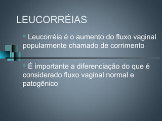 LEUCORRÉIAS
Leucorréia é o aumento do fluxo vaginal
popularmente chamado de corrimento

É importante a diferenciação do que é
considerado fluxo vaginal normal e
patogênico
 
