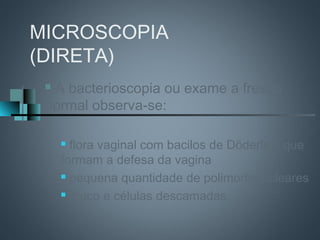 MICROSCOPIA
(DIRETA)
 A bacterioscopia ou exame a fresco
 normal observa-se:

      flora vaginal com bacilos de Döderlein que
     formam a defesa da vagina
      pequena quantidade de polimorfonucleares

      muco e células descamadas
 