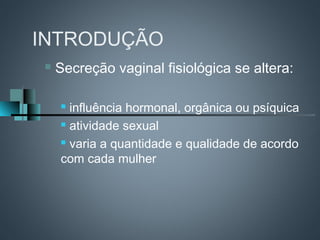 INTRODUÇÃO
   Secreção vaginal fisiológica se altera:

     influência hormonal, orgânica ou psíquica
     atividade sexual

     varia a quantidade e qualidade de acordo

    com cada mulher
 