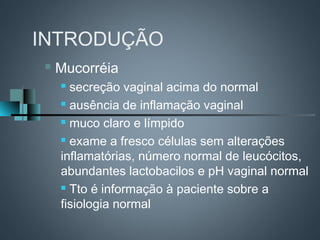 INTRODUÇÃO
   Mucorréia
     secreção vaginal acima do normal
     ausência de inflamação vaginal

     muco claro e límpido

     exame a fresco células sem alterações

    inflamatórias, número normal de leucócitos,
    abundantes lactobacilos e pH vaginal normal
     Tto é informação à paciente sobre a

    fisiologia normal
 