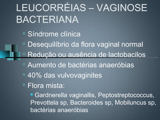 LEUCORRÉIAS – VAGINOSE
BACTERIANA
  Síndrome clínica
  Desequilíbrio da flora vaginal normal

  Redução ou ausência de lactobacilos

  Aumento de bactérias anaeróbias

  40% das vulvovaginites

  Flora mista:

     Gardnerella vaginallis, Peptostreptococcus,
     Prevottela sp, Bacteroides sp, Mobiluncus sp,
     bactérias anaeróbias
 