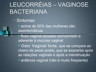 LEUCORRÉIAS – VAGINOSE
BACTERIANA
    Sintomas:
      acima de 50% das mulheres são
     assintomáticas
      fluxo vaginal escasso acinzentado e

     aderente à mucosa vaginal
      Odor Vaginal forte , que se compara ao

     cheiro de peixe podre, que se exacerba após
     as relações vaginais e após a menstruação
      ardência vaginal (não é muito freqüente)
 