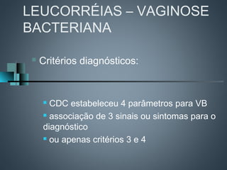 LEUCORRÉIAS – VAGINOSE
BACTERIANA

    Critérios diagnósticos:


      CDC estabeleceu 4 parâmetros para VB
      associação de 3 sinais ou sintomas para o

     diagnóstico
      ou apenas critérios 3 e 4
 