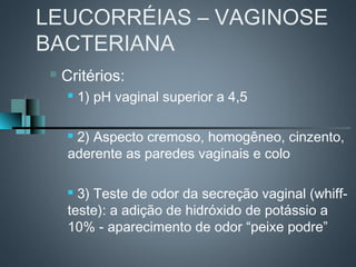 LEUCORRÉIAS – VAGINOSE
BACTERIANA
    Critérios:
        1) pH vaginal superior a 4,5

     2) Aspecto cremoso, homogêneo, cinzento,
     aderente as paredes vaginais e colo

      3) Teste de odor da secreção vaginal (whiff-
     teste): a adição de hidróxido de potássio a
     10% - aparecimento de odor “peixe podre”
 