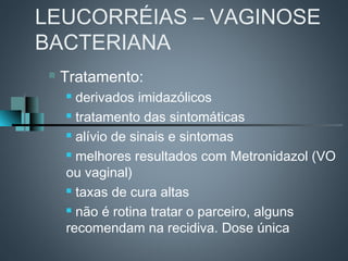 LEUCORRÉIAS – VAGINOSE
BACTERIANA
    Tratamento:
      derivados imidazólicos
      tratamento das sintomáticas

      alívio de sinais e sintomas

      melhores resultados com Metronidazol (VO

     ou vaginal)
      taxas de cura altas

      não é rotina tratar o parceiro, alguns

     recomendam na recidiva. Dose única
 