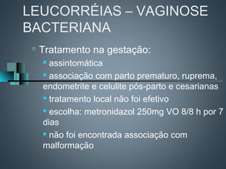 LEUCORRÉIAS – VAGINOSE
BACTERIANA
    Tratamento na gestação:
      assintomática
      associação com parto prematuro, ruprema,

     endometrite e celulite pós-parto e cesarianas
      tratamento local não foi efetivo

      escolha: metronidazol 250mg VO 8/8 h por 7

     dias
      não foi encontrada associação com

     malformação
 