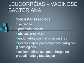LEUCORRÉIAS – VAGINOSE
BACTERIANA
    Pode estar associada:
      salpingite
      peritonite pélvica

      abscesso pélvico

      endometrite pós-parto ou cesárea

      infecção após procedimentos cirúrgicos

     ginecológicos
      assintomática: qualquer cirurgia ou

     procedimento ginecológico
 