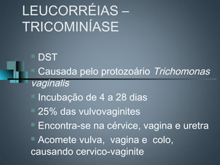 LEUCORRÉIAS –
TRICOMINÍASE

  DST
  Causada pelo protozoário Trichomonas

 vaginalis
  Incubação de 4 a 28 dias

  25% das vulvovaginites

  Encontra-se na cérvice, vagina e uretra

  Acomete vulva, vagina e colo,

 causando cervico-vaginite
 