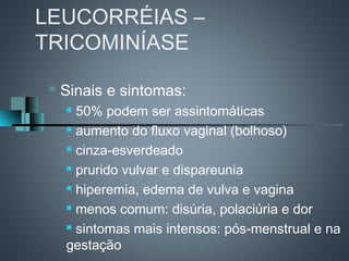 LEUCORRÉIAS –
TRICOMINÍASE

    Sinais e sintomas:
      50% podem ser assintomáticas
      aumento do fluxo vaginal (bolhoso)

      cinza-esverdeado

      prurido vulvar e dispareunia

      hiperemia, edema de vulva e vagina

      menos comum: disúria, polaciúria e dor

      sintomas mais intensos: pós-menstrual e na

     gestação
 
