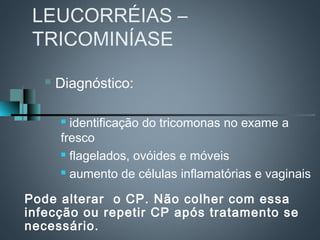 LEUCORRÉIAS –
 TRICOMINÍASE

      Diagnóstico:

        identificação do tricomonas no exame a
       fresco
        flagelados, ovóides e móveis

        aumento de células inflamatórias e vaginais



Pode alterar o CP. Não colher com essa
infecção ou repetir CP após tratamento se
necessário.
 