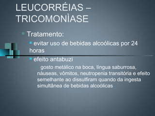 LEUCORRÉIAS –
TRICOMONÌASE
    Tratamento:
      evitar uso de bebidas alcoólicas por 24
     horas
      efeito antabuzi

          gosto metálico na boca, língua saburrosa,
         náuseas, vômitos, neutropenia transitória e efeito
         semelhante ao dissulfiram quando da ingesta
         simultânea de bebidas alcoólicas
 
