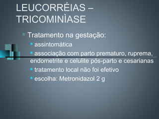 LEUCORRÉIAS –
TRICOMINÌASE
    Tratamento na gestação:
      assintomática
      associação com parto prematuro, ruprema,

     endometrite e celulite pós-parto e cesarianas
      tratamento local não foi efetivo

      escolha: Metronidazol 2 g
 