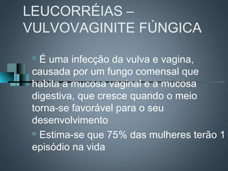 LEUCORRÉIAS –
VULVOVAGINITE FÚNGICA

  É uma infecção da vulva e vagina,
 causada por um fungo comensal que
 habita a mucosa vaginal e a mucosa
 digestiva, que cresce quando o meio
 torna-se favorável para o seu
 desenvolvimento
  Estima-se que 75% das mulheres terão 1

 episódio na vida
 