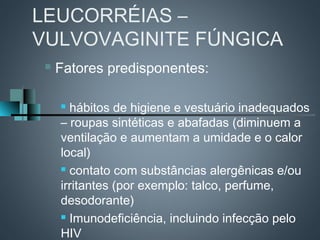 LEUCORRÉIAS –
VULVOVAGINITE FÚNGICA
    Fatores predisponentes:

      hábitos de higiene e vestuário inadequados
     – roupas sintéticas e abafadas (diminuem a
     ventilação e aumentam a umidade e o calor
     local)
      contato com substâncias alergênicas e/ou

     irritantes (por exemplo: talco, perfume,
     desodorante)
      Imunodeficiência, incluindo infecção pelo

     HIV
 