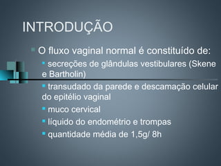 INTRODUÇÃO
   O fluxo vaginal normal é constituído de:
    
      secreções de glândulas vestibulares (Skene
    e Bartholin)
     transudado da parede e descamação celular

    do epitélio vaginal
     muco cervical

     líquido do endométrio e trompas

     quantidade média de 1,5g/ 8h
 