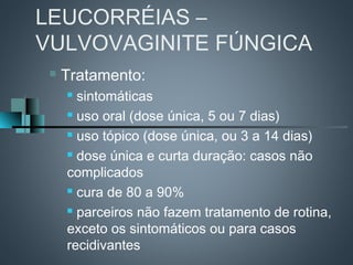 LEUCORRÉIAS –
VULVOVAGINITE FÚNGICA
    Tratamento:
      sintomáticas
      uso oral (dose única, 5 ou 7 dias)

      uso tópico (dose única, ou 3 a 14 dias)

      dose única e curta duração: casos não

     complicados
      cura de 80 a 90%

      parceiros não fazem tratamento de rotina,

     exceto os sintomáticos ou para casos
     recidivantes
 