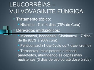 LEUCORRÉIAS –
VULVOVAGINITE FÚNGICA
    Tratamento tópico:
        Nistatina : 7 a 14 dias (75% de Cura)
    Derivados imidazólicos:
      Miconazol, Isoconazol, Clotrimazol... 7 dias
     de tto (85% a 90% cura)
      Fenticonazol (1 dia-óvulo ou 7 dias- creme)

      Terconazol: mais potente e menos

     paraefeitos, abrangendo as cepas mais
     resistentes (3 dias de uso ou até dose única)
 