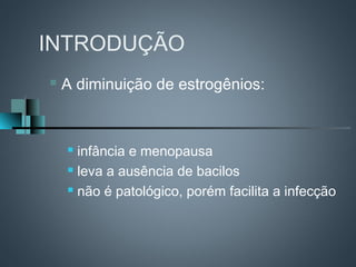 INTRODUÇÃO
   A diminuição de estrogênios:


     infância e menopausa
     leva a ausência de bacilos

     não é patológico, porém facilita a infecção
 