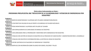 Entre otros instrumentos se tiene :
PROGRAMA PRESUPUESTAL 068 “REDUCCION DE LA VULNERABILIDAD Y ATENCION DE EMERGENCIAS POR
DESASTRES”
Producto 1:
ZONAS GEOGRÁFICAS MONITOREADAS Y ALERTADAS ANTE PELIGROS HIDROMETEOROLÓGICOS
Producto 2:
POBLACIÓN CON PRÁCTICAS SEGURAS EN SALUD FRENTE A OCURRENCIA DE PELIGROS NATURALES
Producto 3:
ZONAS COSTERAS MONITOREADAS Y ALERTADAS ANTE PELIGRO DE TSUNAMI
Producto 4:
ENTIDADES CON FORTALECIMIENTO DE CAPACIDADES EN MANEJO DE DESASTRES
Producto 5:
ENTIDADES CON CAPACIDADES PARA LA PREPARACIÓN Y MONITOREO ANTE EMERGENCIAS POR DESASTRES
Producto 6:
ENTIDADES PÚBLICAS CON GESTIÓN DE RIESGOS DE DESASTRES EN SUS PROCESOS DE PLANIFICACIÓN Y ADMINISTRACIÓN PARA EL DESARROLLO
Producto 7:
ENTIDADES PÚBLICAS CON REGISTRO DE INFORMACIÓN PARA LA GESTIÓN DEL RIESGO DE DESASTRES
Producto 8:
POBLACIÓN RECIBE ASISTENCIA EN SITUACIONES DE EMERGENCIAS Y DESASTRES
Producto 9:
ZONAS GEOGRÁFICAS CON INFORMACIÓN SOBRE PELIGROS POR SISMOS, VOLCANES Y FALLAS
 