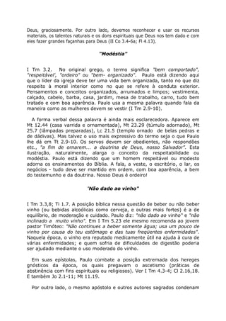 Deus, graciosamente. Por outro lado, devemos reconhecer e usar os recursos
materiais, os talentos naturais e os dons espirituais que Deus nos tem dado e com
eles fazer grandes façanhas para Deus (II Co 3.4-6a; Fl 4.13).
"Modéstia"
I Tm 3.2. No original grego, o termo significa "bem comportado",
"respeitável', "ordeiro" ou "bem- organizado". Paulo está dizendo aqui
que o líder da igreja deve ter uma vida bem organizada, tanto no que diz
respeito à moral interior como no que se refere à conduta exterior.
Pensamentos e conceitos organizados, arrumados e limpos; vestimenta,
calçado, cabelo, barba, casa, jardim, mesa de trabalho, carro, tudo bem
tratado e com boa aparência. Paulo usa a mesma palavra quando fala da
maneira como as mulheres devem se vestir (I Tm 2.9-10).
A forma verbal dessa palavra é ainda mais esclarecedora. Aparece em
Mt 12.44 (casa varrida e ornamentada), Mt 23.29 (túmulo adornado), Mt
25.7 (lâmpadas preparadas), Lc 21.5 (templo ornado de belas pedras e
de dádivas). Mas talvez o uso mais expressivo do termo seja o que Paulo
lhe dá em Tt 2.9-10. Os servos devem ser obedientes, não respondões
etc., "a fim de ornarem... a doutrina de Deus, nosso Salvador". Esta
ilustração, naturalmente, alarga o conceito da respeitabilidade ou
modéstia. Paulo está dizendo que um homem respeitável ou modesto
adorna os ensinamentos do Bíblia. A fala, a veste, o escritório, o lar, os
negócios - tudo deve ser mantido em ordem, com boa aparência, a bem
do testemunho e da doutrina. Nosso Deus é ordeiro!
'Não dado ao vinho"
I Tm 3.3,8; Ti 1.7. A posição bíblica nessa questão de beber ou não beber
vinho (ou bebidas alcoólicas como cerveja, e outras mais fortes) é a de
equilíbrio, de moderação e cuidado. Paulo diz: "não dado ao vinho" e "não
inclinado a muito vinho". Em I Tm 5.23 ele mesmo recomenda ao jovem
pastor Timóteo: "Não continues a beber somente água; usa um pouco de
vinho por causa do teu estômago e das tuas freqüentes enfermidades".
Naquela época, o vinho era reputado medicamente útil na ajuda à cura de
várias enfermidades; e quem sofria de dificuldades de digestão poderia
ser ajudado mediante o uso moderado do vinho.
Em suas epístolas, Paulo combate a posição extremada dos hereges
gnósticos da época, os quais pregavam o ascetismo (práticas de
abstinência com fins espirituais ou religiosos). Ver I Tm 4.3-4; Cl 2.16,18.
E também Jo 2.1-11; Mt 11.19.
Por outro lado, o mesmo apóstolo e outros autores sagrados condenam
 