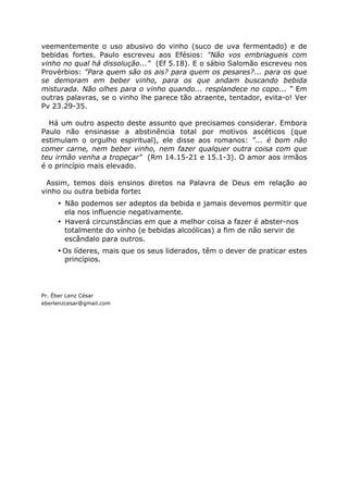 veementemente o uso abusivo do vinho (suco de uva fermentado) e de
bebidas fortes. Paulo escreveu aos Efésios: "Não vos embriagueis com
vinho no qual há dissolução..." (Ef 5.18). E o sábio Salomão escreveu nos
Provérbios: "Para quem são os ais? para quem os pesares?... para os que
se demoram em beber vinho, para os que andam buscando bebida
misturada. Não olhes para o vinho quando... resplandece no copo... “ Em
outras palavras, se o vinho lhe parece tão atraente, tentador, evita-o! Ver
Pv 23.29-35.
Há um outro aspecto deste assunto que precisamos considerar. Embora
Paulo não ensinasse a abstinência total por motivos ascéticos (que
estimulam o orgulho espiritual), ele disse aos romanos: "... é bom não
comer carne, nem beber vinho, nem fazer qualquer outra coisa com que
teu irmão venha a tropeçar" (Rm 14.15-21 e 15.1-3). O amor aos irmãos
é o princípio mais elevado.
Assim, temos dois ensinos diretos na Palavra de Deus em relação ao
vinho ou outra bebida forte:
• Não podemos ser adeptos da bebida e jamais devemos permitir que
ela nos influencie negativamente.
• Haverá circunstâncias em que a melhor coisa a fazer é abster-nos
totalmente do vinho (e bebidas alcoólicas) a fim de não servir de
escândalo para outros.
• Os líderes, mais que os seus liderados, têm o dever de praticar estes
princípios.
Pr. Éber Lenz César
eberlenzcesar@gmail.com
 