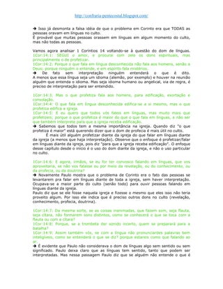 http://confraria-pentecostal.blogspot.com/ 
 Isso já desmonta a falsa idéia de que o problema em Corinto era que TODAS as pessoas oravam em línguas no culto. 
É provável que muitas pessoas orassem em línguas em algum momento do culto, mas não todas as pessoas. 
Vamos agora analisar 1 Coríntios 14 voltando-se à questão do dom de línguas. 1Cor:14:1: SEGUI o amor, e procurai com zelo os dons espirituais, mas principalmente o de profetizar. 
1Cor:14:2: Porque o que fala em língua desconhecida não fala aos homens, senão a Deus; porque ninguém o entende, e em espírito fala mistérios. 
 De fato sem interpretação ninguém entenderá o que é dito. A menos que essa língua seja um idioma (alemão, por exemplo) e houver na reunião alguém que entenda o idioma. Mas seja idioma humano ou angelical, via de regra, é preciso de interpretação para ser entendido. 
1Cor:14:3: Mas o que profetiza fala aos homens, para edificação, exortação e consolação. 1Cor:14:4: O que fala em língua desconhecida edifica-se a si mesmo, mas o que profetiza edifica a igreja. 
1Cor:14:5: E eu quero que todos vós faleis em línguas, mas muito mais que profetizeis; porque o que profetiza é maior do que o que fala em línguas, a não ser que também interprete para que a igreja receba edificação. 
 Sabemos que todos tem a mesma importância na igreja. Quando diz "o que profetiza é maior" está querendo dizer que o dom de profecia é mais útil no culto. 
É mais útil alguém profetizar diante da igreja do que falar em línguas diante da igreja (a menos que haja interpretação). Observe que o enfoque é profetizar/falar em línguas diante da igreja, pois diz "para que a igreja receba edificação". O enfoque desse capítulo desde o início é o uso do dom diante da igreja, e não o uso particular no culto. 
1Cor:14:6: E agora, irmãos, se eu for ter convosco falando em línguas, que vos aproveitaria, se não vos falasse ou por meio da revelação, ou do conhecimento, ou da profecia, ou da doutrina? 
 Novamente Paulo mostra que o problema de Corinto era o fato das pessoas se levantarem pra falar em línguas diante de toda a igreja, sem haver interpretação. Ocupava-se a maior parte do culto (senão todo) para ouvir pessoas falando em línguas diante da igreja. 
Paulo diz que se ele fosse naquela igreja e fizesse o mesmo que eles isso não teria proveito algum. Por isso ele indica que é preciso outros dons no culto (revelação, conhecimento, profecia, doutrina). 
1Cor:14:7: Da mesma sorte, se as coisas inanimadas, que fazem som, seja flauta, seja cítara, não formarem sons distintos, como se conhecerá o que se toca com a flauta ou com a cítara? 
1Cor:14:8: Porque, se a trombeta der sonido incerto, quem se preparará para a batalha? 1Cor:14:9: Assim também vós, se com a língua não pronunciardes palavras bem inteligíveis, como se entenderá o que se diz? porque estareis como que falando ao ar.  É evidente que Paulo não considerava o dom de línguas algo sem sentido ou sem significado. Paulo deixa claro que as línguas tem sentido, tanto que podem ser interpretadas. Mas nessa passagem Paulo diz que se alguém não entende o que é  