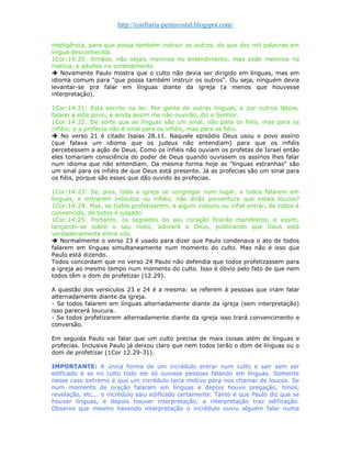 http://confraria-pentecostal.blogspot.com/ 
inteligência, para que possa também instruir os outros, do que dez mil palavras em língua desconhecida. 
1Cor:14:20: Irmãos, não sejais meninos no entendimento, mas sede meninos na malícia, e adultos no entendimento. 
 Novamente Paulo mostra que o culto não devia ser dirigido em línguas, mas em idioma comum para "que possa também instruir os outros". Ou seja, ninguém devia levantar-se pra falar em línguas diante da igreja (a menos que houvesse interpretação). 1Cor:14:21: Está escrito na lei: Por gente de outras línguas, e por outros lábios, falarei a este povo; e ainda assim me não ouvirão, diz o Senhor. 
1Cor:14:22: De sorte que as línguas são um sinal, não para os fiéis, mas para os infiéis; e a profecia não é sinal para os infiéis, mas para os fiéis. 
 No verso 21 é citado Isaías 28.11. Naquele episódio Deus usou o povo assírio (que falava um idioma que os judeus não entendiam) para que os infiéis percebessem a ação de Deus. Como os infiéis não ouviam os profetas de Israel então eles tomariam consciência do poder de Deus quando ouvissem os assírios lhes falar num idioma que não entendiam. Da mesma forma hoje as "línguas estranhas" são um sinal para os infiéis de que Deus está presente. Já as profecias são um sinal para os fiéis, porque são esses que dão ouvido às profecias. 
1Cor:14:23: Se, pois, toda a igreja se congregar num lugar, e todos falarem em línguas, e entrarem indoutos ou infiéis, não dirão porventura que estais loucos? 1Cor:14:24: Mas, se todos profetizarem, e algum indouto ou infiel entrar, de todos é convencido, de todos é julgado. 
1Cor:14:25: Portanto, os segredos do seu coração ficarão manifestos, e assim, lançando-se sobre o seu rosto, adorará a Deus, publicando que Deus está verdadeiramente entre vós. 
 Normalmente o verso 23 é usado para dizer que Paulo condenava o ato de todos falarem em línguas simultaneamente num momento do culto. Mas não é isso que Paulo está dizendo. 
Todos concordam que no verso 24 Paulo não defendia que todos profetizassem para a igreja ao mesmo tempo num momento do culto. Isso é óbvio pelo fato de que nem todos têm o dom de profetizar (12.29). 
A questão dos versículos 23 e 24 é a mesma: se referem à pessoas que iriam falar alternadamente diante da igreja. 
- Se todos falarem em línguas alternadamente diante da igreja (sem interpretação) isso parecerá loucura. 
- Se todos profetizarem alternadamente diante da igreja isso trará convencimento e conversão. 
Em seguida Paulo vai falar que um culto precisa de mais coisas além de línguas e profecias. Inclusive Paulo já deixou claro que nem todos terão o dom de línguas ou o dom de profetizar (1Cor 12.29-31). 
IMPORTANTE: A única forma de um incrédulo entrar num culto e sair sem ser edificado é se no culto todo ele só ouvisse pessoas falando em línguas. Somente nesse caso extremo é que um incrédulo teria motivo para nos chamar de loucos. Se num momento de oração falaram em línguas e depois houve pregação, hinos, revelação, etc... o incrédulo saiu edificado certamente. Tanto é que Paulo diz que se houver línguas, e depois houver interpretação, a interpretação traz edificação. Observe que mesmo havendo interpretação o incrédulo ouviu alguém falar numa  
