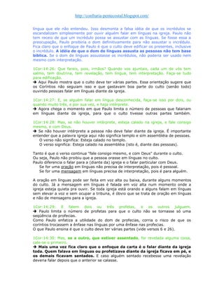 http://confraria-pentecostal.blogspot.com/ 
língua que ele não entendeu. Isso desmonta a falsa idéia de que os incrédulos se escandalizam simplesmente por ouvir alguém falar em línguas na igreja. Paulo não tem receio de que um incrédulo possa se assustar com as línguas. Se fosse essa a preocupação, Paulo proibiria o dom definitivamente para não assustar o incrédulo. Fica claro que o enfoque de Paulo é que o culto deve edificar os presentes, inclusive o incrédulo. A idéia de que o dom de línguas assusta as pessoas não tem base bíblica. Se o dom de línguas assustasse os incrédulos, não poderia ser usado nem mesmo com interpretação. 
1Cor:14:26: Que fareis, pois, irmãos? Quando vos ajuntais, cada um de vós tem salmo, tem doutrina, tem revelação, tem língua, tem interpretação. Faça-se tudo para edificação. 
 Aqui Paulo mostra que o culto deve ter várias partes. Essa orientação sugere que os Coríntios não seguiam isso e que gastavam boa parte do culto (senão todo) ouvindo pessoas falar em línguas diante da igreja. 
1Cor:14:27: E, se alguém falar em língua desconhecida, faça-se isso por dois, ou quando muito três, e por sua vez, e haja intérprete. 
 Agora chega o momento em que Paulo limita o número de pessoas que falariam em línguas diante da igreja, para que o culto tivesse outras partes também. 1Cor:14:28: Mas, se não houver intérprete, esteja calado na igreja, e fale consigo mesmo, e com Deus. 
 Se não houver intérprete a pessoa não deve falar diante da igreja. É importante entender que a palavra igreja aqui não significa templo e sim assembléia de pessoas. 
O verso não significa: Esteja calado no templo. 
O verso significa: Esteja calado na assembléia (isto é, diante das pessoas). 
Tanto é que o verso continua "fale consigo mesmo, e com Deus" durante o culto. 
Ou seja, Paulo não proibiu que a pessoa orasse em línguas no culto. 
Paulo diferencia o falar para a (diante da) igreja e o falar particular com Deus. 
Se for uma oração em línguas não precisa de interpretação, pois é pessoal. 
Se for uma mensagem em línguas precisa de interpretação, pois é para alguém. 
A oração em línguas pode ser feita em voz alta ou baixa, durante alguns momentos do culto. Já a mensagem em línguas é falada em voz alta num momento onde a igreja esteja quieta pra ouvir. Se toda igreja está orando e alguns falam em línguas sem elevar a voz e sem ocupar a tribuna, é óbvio que se trata de oração em línguas e não de mensagens para a igreja. 
1Cor:14:29: E falem dois ou três profetas, e os outros julguem.  Paulo limita o número de profetas para que o culto não se tornasse só uma seqüência de profecias. 
Como Paulo enfatiza a utilidade do dom de profecias, corria o risco de que os coríntios trocassem a ênfase nas línguas por uma ênfase nas profecias. 
O que Paulo ensina é que o culto deve ter várias partes (vide versos 6 e 26). 
1Cor:14:30: Mas, se a outro, que estiver assentado, for revelada alguma coisa, cale-se o primeiro. 
 Mais uma vez fica claro que o enfoque da carta é o falar diante da igreja toda. Quem falava em línguas ou profetizava diante da igreja ficava em pé, e os demais ficavam sentados. E caso alguém sentado recebesse uma revelação deveria falar depois que o anterior se calasse.  