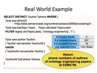 Link Traversal Based Query ExecutionAdvantages:No need to know all data sources in advanceNo need for specific programming logicQueried data is up to dateDoes not depend on the existence of SPARQL endpoints provided by the data sourcesDrawbacks:Not as fast as a centralized collection of copiesUnsuitable for some queriesResults might be incomplete (do we care?)