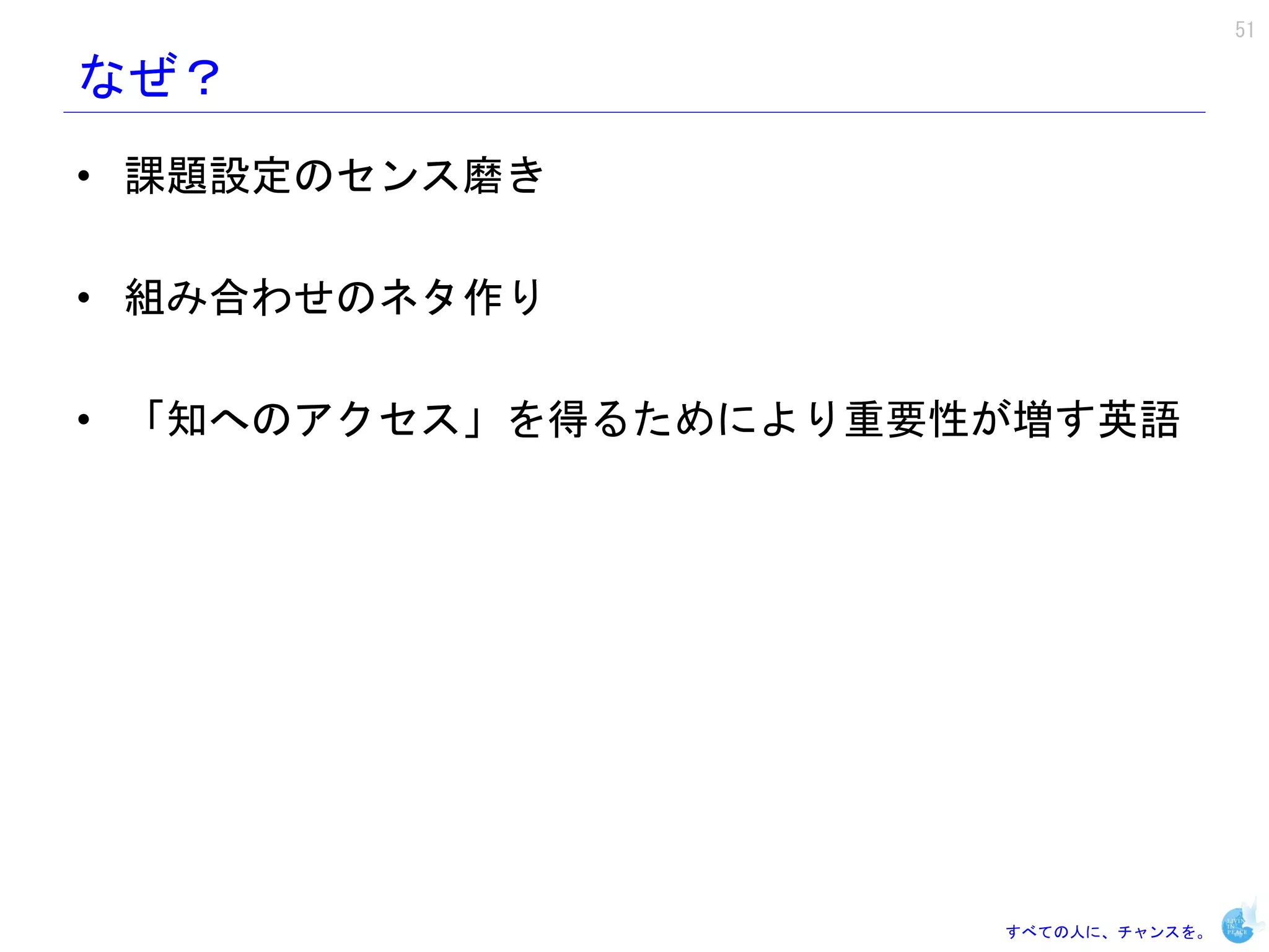 51

なぜ？
• 課題設定のセンス磨き

• 組み合わせのネタ作り

• 「知へのアクセス」を得るためにより重要性が増す英語




                      すべての人に、チャンスを。
 