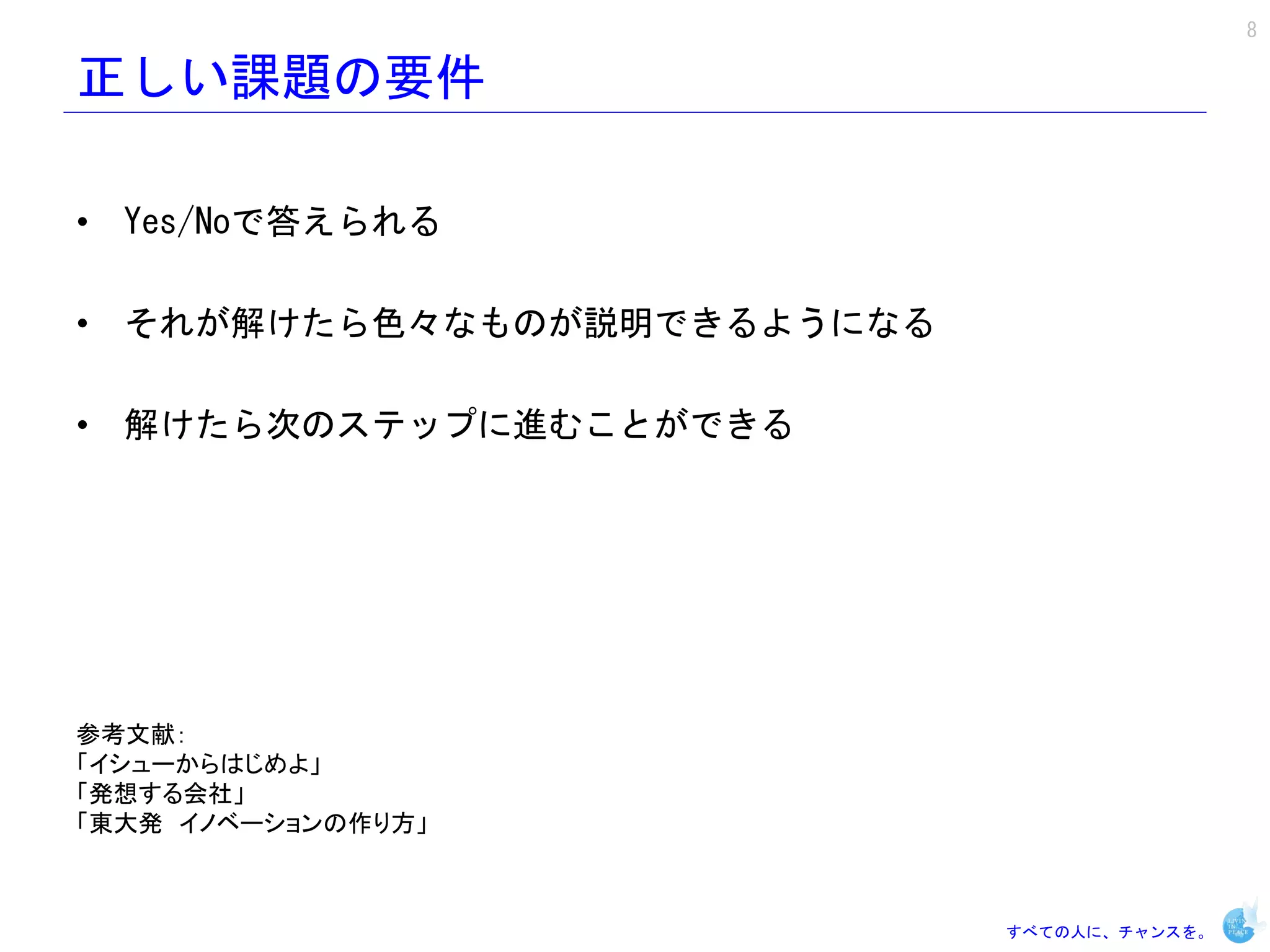 8

正しい課題の要件

• Yes/Noで答えられる

• それが解けたら色々なものが説明できるようになる

• 解けたら次のステップに進むことができる




参考文献：
「イシューからはじめよ」
「発想する会社」
「東大発 イノベーションの作り方」



                            すべての人に、チャンスを。
 