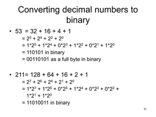 11
Converting decimal numbers to
binary
• 53 = 32 + 16 + 4 + 1
= 25 + 24 + 22 + 20
= 1*25 + 1*24 + 0*23 + 1*22 + 0*21 + 1*20
= 110101 in binary
= 00110101 as a full byte in binary
• 211= 128 + 64 + 16 + 2 + 1
= 27 + 26 + 24 + 21 + 20
= 1*27 + 1*26 + 0*25 + 1*24 + 0*23 + 0*22 +
1*21 + 1*20
= 11010011 in binary
 