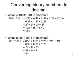 12
Converting binary numbers to
decimal
• What is 10011010 in decimal?
10011010 = 1*27 + 0*26 + 0*25 + 1*24 + 1*23 +
0*22 + 1*21 + 0*20
= 27 + 24 + 23 + 21
= 128 + 16 + 8 + 2
= 154
• What is 00101001 in decimal?
00101001 = 0*27 + 0*26 + 1*25 + 0*24 + 1*23 +
0*22 + 0*21 + 1*20
= 25 + 23 + 20
= 32 + 8 + 1
= 41
 